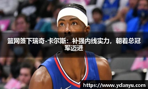 篮网签下瑞奇-卡尔斯：补强内线实力，朝着总冠军迈进
